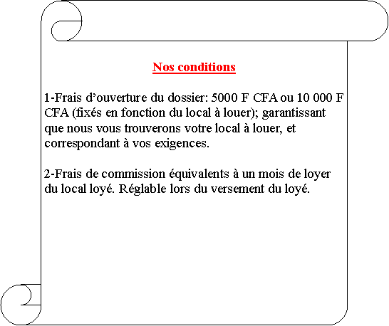 Parchemin vertical: Nos conditions1-Frais douverture du dossier: 5000 F CFA ou 10 000 F CFA (fixs en fonction du local  louer); garantissant que nous vous trouverons votre local  louer, et correspondant  vos exigences.2-Frais de commission quivalents  un mois de loyer du local loy. Rglable lors du versement du loy.